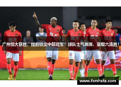 广州恒大获胜，提前锁定中超冠军！球队士气高涨，豪取六连胜！