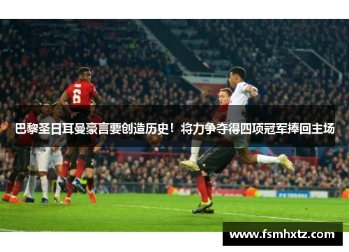 巴黎圣日耳曼豪言要创造历史！将力争夺得四项冠军捧回主场