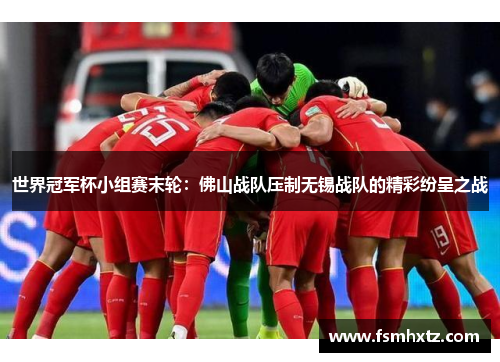 世界冠军杯小组赛末轮：佛山战队压制无锡战队的精彩纷呈之战