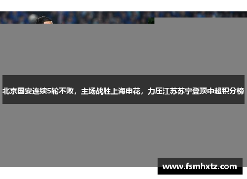 北京国安连续5轮不败，主场战胜上海申花，力压江苏苏宁登顶中超积分榜