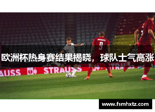 欧洲杯热身赛结果揭晓，球队士气高涨