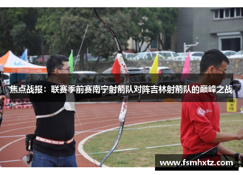 焦点战报：联赛季前赛南宁射箭队对阵吉林射箭队的巅峰之战