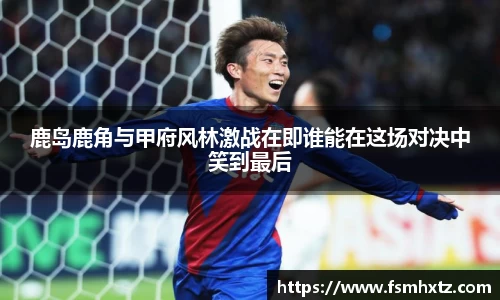 鹿岛鹿角与甲府风林激战在即谁能在这场对决中笑到最后